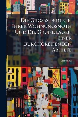 Die GrossstÃ]dte in Ihrer Wohnungsnoth Und Die Grundlagen Einer Durchgreifenden Abhilfe - Arminius - cover