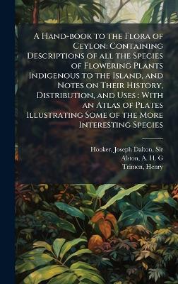 A Hand-book to the Flora of Ceylon: Containing Descriptions of all the Species of Flowering Plants Indigenous to the Island, and Notes on Their History, Distribution, and Uses: With an Atlas of Plates Illustrating Some of the More Interesting Species - Joseph Dalton Hooker,A H G Alston,Henry Trimen - cover