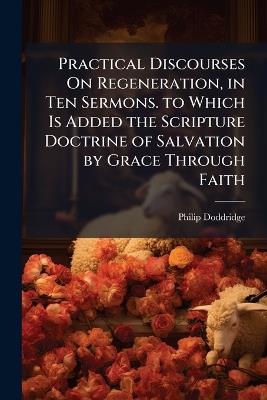 Practical Discourses On Regeneration, in Ten Sermons. to Which Is Added the Scripture Doctrine of Salvation by Grace Through Faith - Philip Doddridge - cover