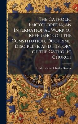 The Catholic Encyclopedia; an International Work of Reference on the Constitution, Doctrine, Discipline, and History of the Catholic Church - Charles George Herbermann - cover