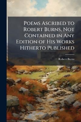 Poems Ascribed to Robert Burns, Not Contained in Any Edition of His Works Hitherto Published - Robert Burns - cover