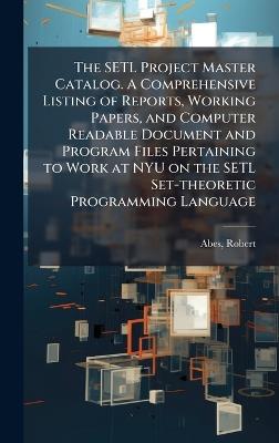 The SETL Project Master Catalog. A Comprehensive Listing of Reports, Working Papers, and Computer Readable Document and Program Files Pertaining to Work at NYU on the SETL Set-theoretic Programming Language - Robert Abes - cover