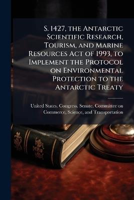 S. 1427, the Antarctic Scientific Research, Tourism, and Marine Resources Act of 1993, to Implement the Protocol on Environmental Protection to the Antarctic Treaty - cover