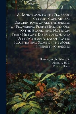 A Hand-book to the Flora of Ceylon: Containing Descriptions of all the Species of Flowering Plants Indigenous to the Island, and Notes on Their History, Distribution, and Uses: With an Atlas of Plates Illustrating Some of the More Interesting Species - Joseph Dalton Hooker,A H G Alston,Henry Trimen - cover