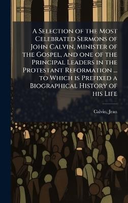 A Selection of the Most Celebrated Sermons of John Calvin, Minister of the Gospel, and one of the Principal Leaders in the Protestant Reformation ... to Which is Prefixed a Biographical History of his Life - Jean Calvin - cover
