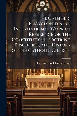 The Catholic Encyclopedia; an International Work of Reference on the Constitution, Doctrine, Discipline, and History of the Catholic Church - Charles George Herbermann - cover