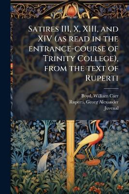 Satires III, X, XIII, and XIV (as read in the entrance-course of Trinity College), from the text of Ruperti - William Carr Boyd,Georg Alexander Ruperti,Juvenal Juvenal - cover