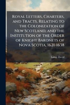 Royal Letters, Charters, and Tracts, Relating to the Colonization of New Scotland, and the Institution of the Order of Knight Baronets of Nova Scotia, 1621-1638 - David Laing - cover