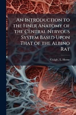 An Introduction to the Finer Anatomy of the Central Nervous System Based Upon That of the Albino Rat - E Horne 1894- Craigie - cover