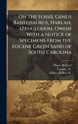 On the Fossil Genus Basilosaurus, Harlan, (Zeuglodon, Owen) With a Notice of Specimens From the Eocene Green Sand of South Carolina - Richard Owen,M 1805-1857 Tuomey,Robert W 1809-1866 Gibbes - cover