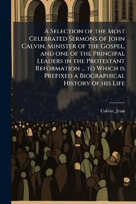 A Selection of the Most Celebrated Sermons of John Calvin, Minister of the Gospel, and one of the Principal Leaders in the Protestant Reformation ... to Which is Prefixed a Biographical History of his Life - Jean Calvin - cover