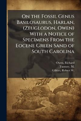 On the Fossil Genus Basilosaurus, Harlan, (Zeuglodon, Owen) With a Notice of Specimens From the Eocene Green Sand of South Carolina - Richard Owen,M 1805-1857 Tuomey,Robert W 1809-1866 Gibbes - cover