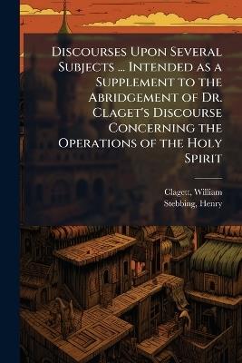 Discourses Upon Several Subjects ... Intended as a Supplement to the Abridgement of Dr. Claget's Discourse Concerning the Operations of the Holy Spirit - William Clagett,Henry Stebbing - cover