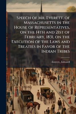 Speech of Mr. Everett, of Massachusetts in the House of Representatives, on the 14th and 21st of February, 1831, on the Execution of the Laws and Treaties in Favor of the Indian Tribes - Edward Everett - cover