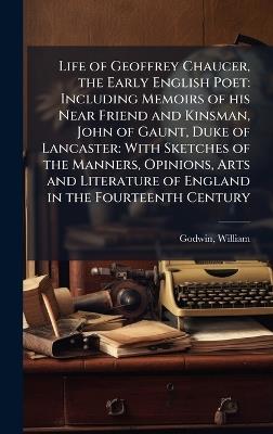 Life of Geoffrey Chaucer, the Early English Poet: Including Memoirs of his Near Friend and Kinsman, John of Gaunt, Duke of Lancaster: With Sketches of the Manners, Opinions, Arts and Literature of England in the Fourteenth Century - William Godwin - cover