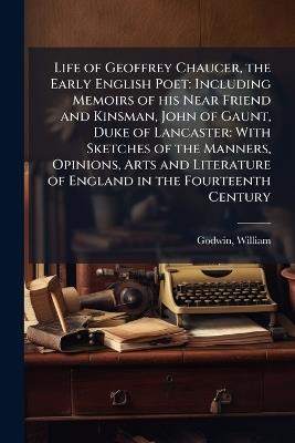 Life of Geoffrey Chaucer, the Early English Poet: Including Memoirs of his Near Friend and Kinsman, John of Gaunt, Duke of Lancaster: With Sketches of the Manners, Opinions, Arts and Literature of England in the Fourteenth Century - William Godwin - cover