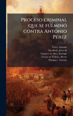 Proceso criminal que se fulminÃ3 contra Antonio PÃ(c)rez - Antonio Pã(c)Rez,Juan De Escobedo,Rodrigo Vàzquez de Arce - cover