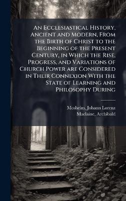 An Ecclesiastical History, Ancient and Modern, From the Birth of Christ to the Beginning of the Present Century, in Which the Rise, Progress, and Variations of Church Power are Considered in Their Connexion With the State of Learning and Philosophy During - Johann Lorenz Mosheim,Archibald MacLaine - cover