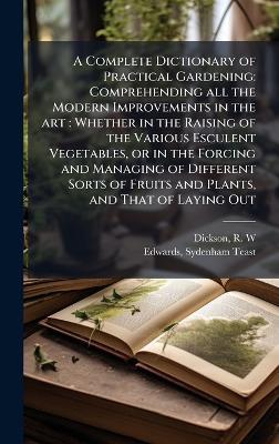 A Complete Dictionary of Practical Gardening: Comprehending all the Modern Improvements in the art: Whether in the Raising of the Various Esculent Vegetables, or in the Forcing and Managing of Different Sorts of Fruits and Plants, and That of Laying Out - R W Dickson,Sydenham Teast Edwards - cover