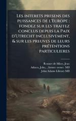 Les interets presens des puissances de l'Europe: fondez sur les traitez conclus depuis la Paix d'Utrecht inclusivement, & sur les preuves de leurs prÃ(c)tentions particulieres