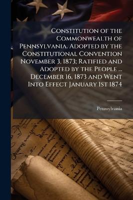Constitution of the Commonwealth of Pennsylvania. Adopted by the Constitutional Convention November 3, 1873; Ratified and Adopted by the People ... December 16, 1873 and Went Into Effect January 1st 1874 - Pennsylvania Pennsylvania - cover