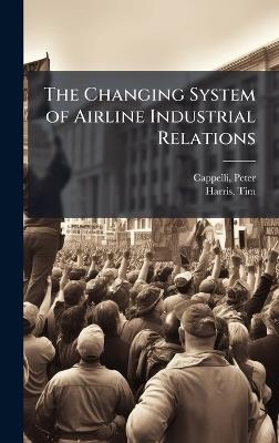 The Changing System of Airline Industrial Relations - Peter Cappelli,Tim Harris - cover