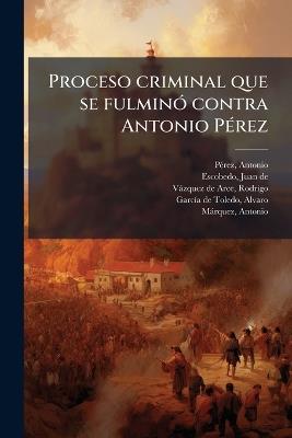 Proceso criminal que se fulminÃ3 contra Antonio PÃ(c)rez - Antonio Pã(c)Rez,Juan De Escobedo,Rodrigo Vàzquez de Arce - cover