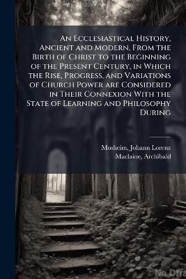 An Ecclesiastical History, Ancient and Modern, From the Birth of Christ to the Beginning of the Present Century, in Which the Rise, Progress, and Variations of Church Power are Considered in Their Connexion With the State of Learning and Philosophy During - Johann Lorenz Mosheim,Archibald MacLaine - cover
