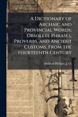A Dictionary of Archaic and Provincial Words: Obsolete Phrases, Proverbs, and Ancient Customs, From the Fourteenth Century - J O 1820-1889 Halliwell-Phillipps - cover