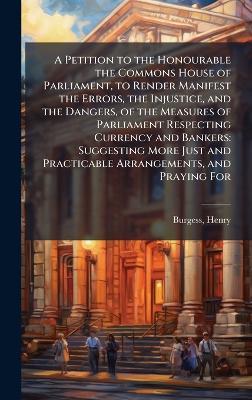 A Petition to the Honourable the Commons House of Parliament, to Render Manifest the Errors, the Injustice, and the Dangers, of the Measures of Parliament Respecting Currency and Bankers: Suggesting More Just and Practicable Arrangements, and Praying For - Henry Burgess - cover