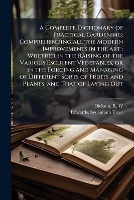 A Complete Dictionary of Practical Gardening: Comprehending all the Modern Improvements in the art: Whether in the Raising of the Various Esculent Vegetables, or in the Forcing and Managing of Different Sorts of Fruits and Plants, and That of Laying Out - R W Dickson,Sydenham Teast Edwards - cover