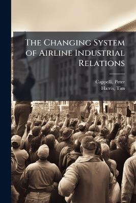 The Changing System of Airline Industrial Relations - Peter Cappelli,Tim Harris - cover