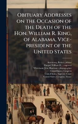 Obituary Addresses on the Occasion of the Death of the Hon. William R. King, of Alabama, Vice-president of the United States - Robert Armstrong,William H Dougal,Jesse Harrison Whitehurst - cover
