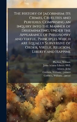 The History of Jacobinism: Its Crimes, Cruelties and Perfidies: Comprising an Inquiry Into the Manner of Disseminating, Under the Appearance of Philosophy and Virtue, Principles Which are Equally Subversive of Order, Virtue, Religion, Liberty and Happine - William Playfair,John Adams - cover