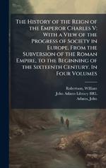 The History of the Reign of the Emperor Charles V: With a View of the Progress of Society in Europe, From the Subversion of the Roman Empire, to the Beginning of the Sixteenth Century. In Four Volumes