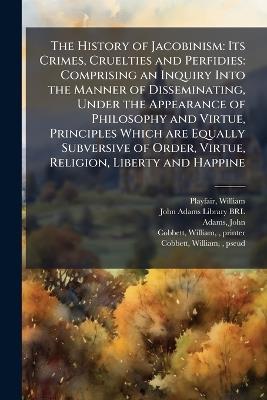 The History of Jacobinism: Its Crimes, Cruelties and Perfidies: Comprising an Inquiry Into the Manner of Disseminating, Under the Appearance of Philosophy and Virtue, Principles Which are Equally Subversive of Order, Virtue, Religion, Liberty and Happine - William Playfair,John Adams - cover