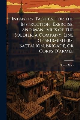 Infantry Tactics, for the Instruction, Exercise, and Manuvres of the Soldier, a Company, Line of Skirmishers, Battalion, Brigade, or Corps D'armÃ(c)e - Silas Casey - cover