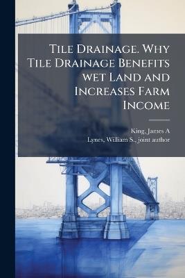 Tile Drainage. Why Tile Drainage Benefits wet Land and Increases Farm Income - James a [From Old Catalog] King - cover