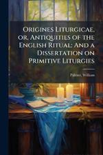 Origines Liturgicae, or, Antiquities of the English Ritual: And a Dissertation on Primitive Liturgies