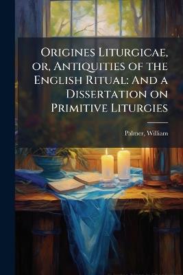Origines Liturgicae, or, Antiquities of the English Ritual: And a Dissertation on Primitive Liturgies - William Palmer - cover