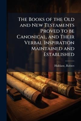The Books of the Old and New Testaments Proved to be Canonical, and Their Verbal Inspiration Maintained and Established - Robert Haldane - cover