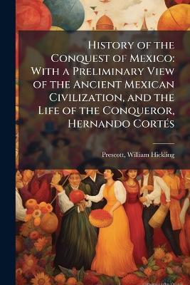 History of the Conquest of Mexico: With a Preliminary View of the Ancient Mexican Civilization, and the Life of the Conqueror, Hernando CortÃ(c)s - William Hickling Prescott - cover
