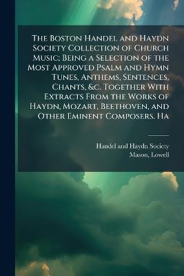 The Boston Handel and Haydn Society Collection of Church Music; Being a Selection of the Most Approved Psalm and Hymn Tunes, Anthems, Sentences, Chants, &c. Together With Extracts From the Works of Haydn, Mozart, Beethoven, and Other Eminent Composers. Ha - Lowell Mason - cover