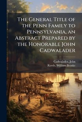 The General Title of the Penn Family to Pennsylvania, an Abstract Prepared by the Honorable John Cadwalader - John Cadwalader,William Brooke Rawle - cover