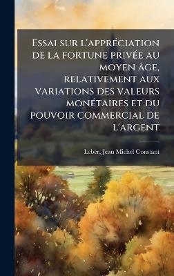 Essai sur l'apprÃ(c)ciation de la fortune privÃ(c)e au moyen âge, relativement aux variations des valeurs monÃ(c)taires et du pouvoir commercial de l'argent - Jean Michel Constant Leber - cover