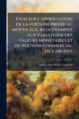 Essai sur l'apprÃ(c)ciation de la fortune privÃ(c)e au moyen âge, relativement aux variations des valeurs monÃ(c)taires et du pouvoir commercial de l'argent - Jean Michel Constant Leber - cover
