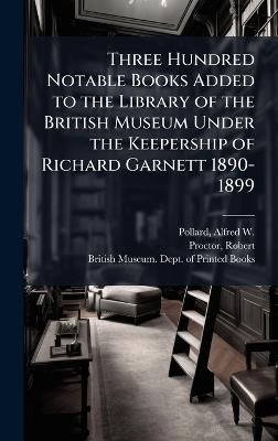 Three Hundred Notable Books Added to the Library of the British Museum Under the Keepership of Richard Garnett 1890-1899 - Alfred W 1859-1944 Pollard,Robert Proctor - cover