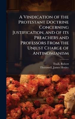 A Vindication of the Protestant Doctrine Concerning Justification, and of its Preachers and Professors From the Unjust Charge of Antinomianism - Robert Traill,James Henley Thornwell - cover