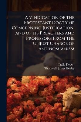 A Vindication of the Protestant Doctrine Concerning Justification, and of its Preachers and Professors From the Unjust Charge of Antinomianism - Robert Traill,James Henley Thornwell - cover