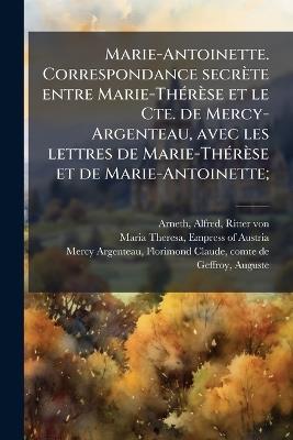 Marie-Antoinette. Correspondance secrète entre Marie-ThÃ(c)rèse et le Cte. de Mercy-Argenteau, avec les lettres de Marie-ThÃ(c)rèse et de Marie-Antoinette; - Alfred Arneth,Florimond-Claude Mercy-Argenteau - cover